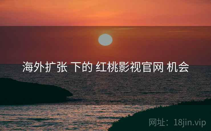 海外扩张 下的 红桃影视官网 机会 第2张 海外扩张 下的 红桃影视官网 机会 第2张