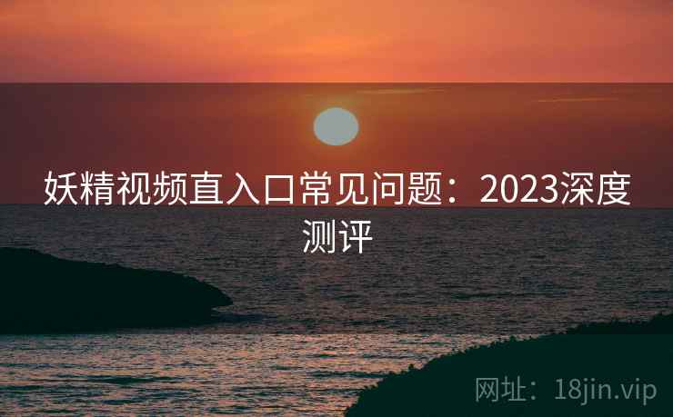 妖精视频直入口常见问题：2023深度测评  第1张