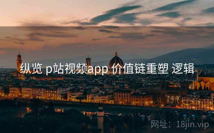 纵览 p站视频app 价值链重塑 逻辑  第2张