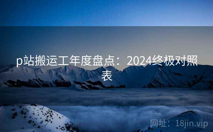 p站搬运工年度盘点:2024终极对照表 第1张 p站搬运工年度盘点:2024终极对照表 第1张