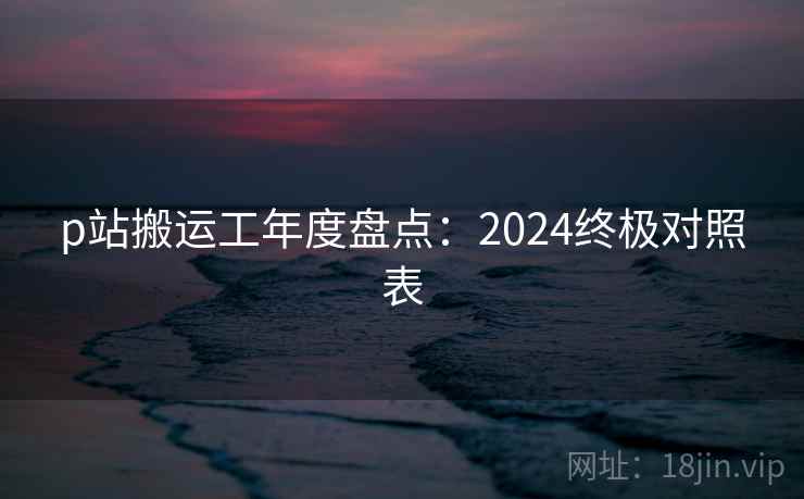 p站搬运工年度盘点:2024终极对照表 第2张 p站搬运工年度盘点:2024终极对照表 第2张