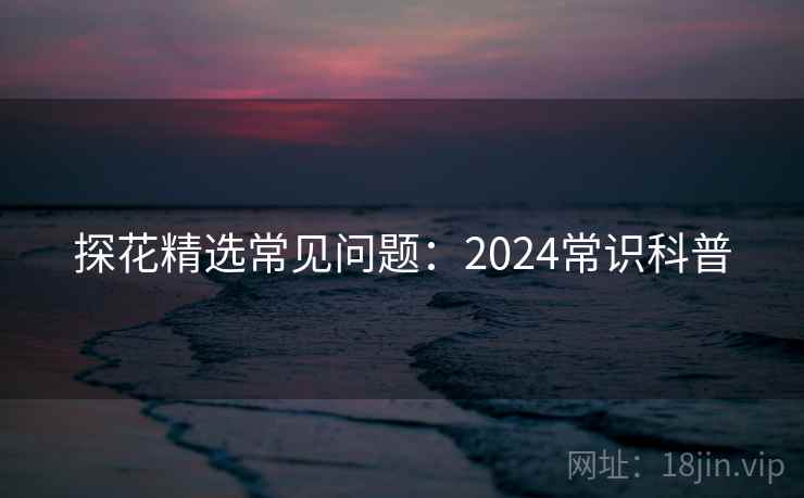 探花精选常见问题：2024常识科普  第2张