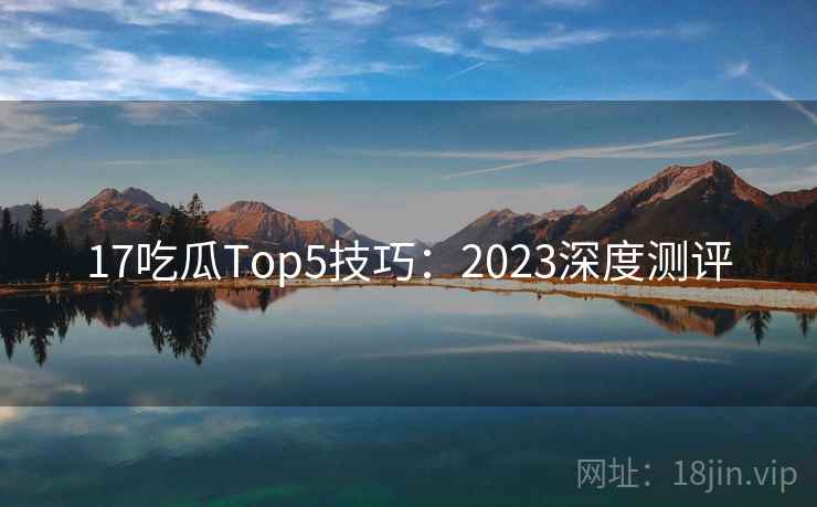 17吃瓜Top5技巧：2023深度测评  第1张