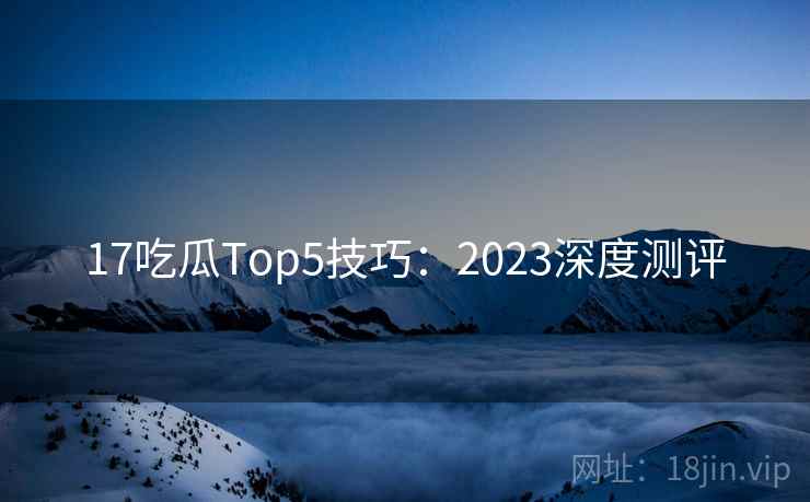17吃瓜Top5技巧：2023深度测评  第2张