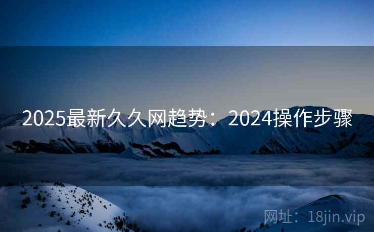 2025最新久久网趋势：2024操作步骤  第2张